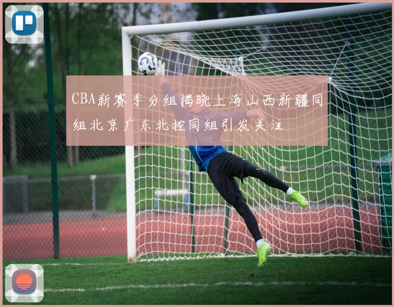 CBA新赛季分组揭晓上海山西新疆同组北京广东北控同组引发关注