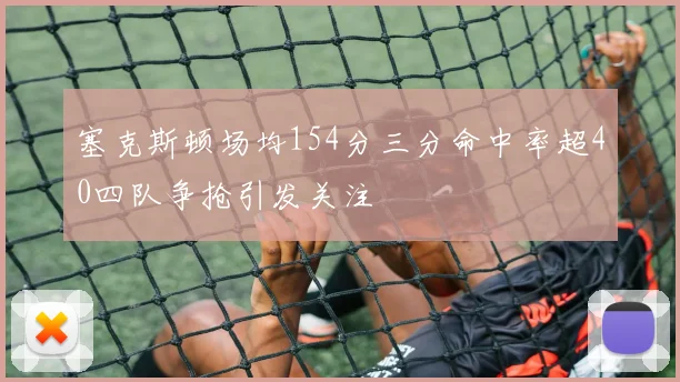 塞克斯顿场均154分三分命中率超40四队争抢引发关注