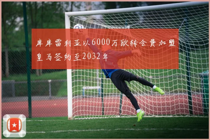 库库雷利亚以6000万欧转会费加盟皇马签约至2032年
