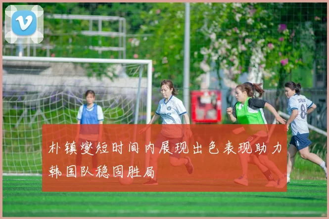 朴镇燮短时间内展现出色表现助力韩国队稳固胜局