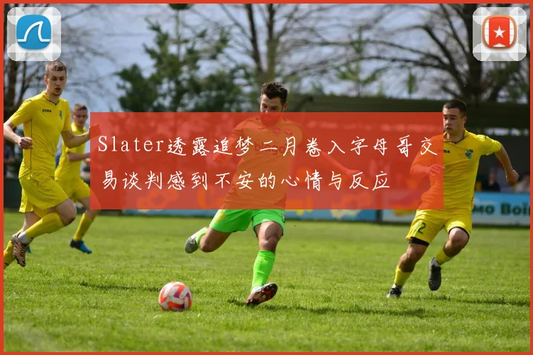 Slater透露追梦二月卷入字母哥交易谈判感到不安的心情与反应