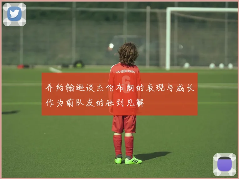 乔约翰逊谈杰伦布朗的表现与成长作为前队友的独到见解